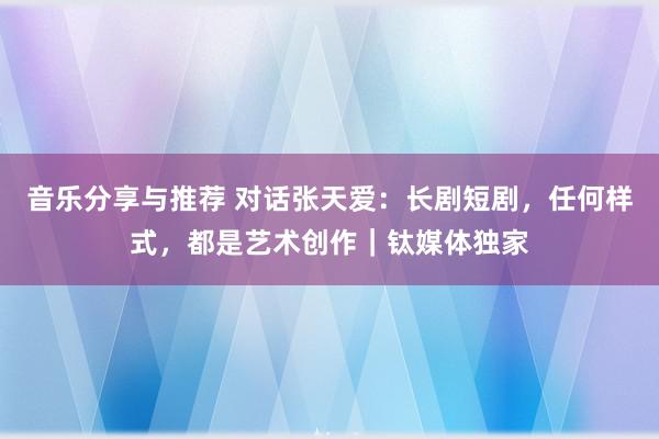 音乐分享与推荐 对话张天爱：长剧短剧，任何样式，都是艺术创作｜钛媒体独家