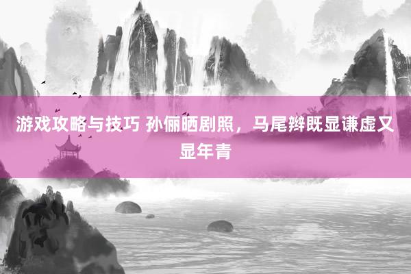 游戏攻略与技巧 孙俪晒剧照，马尾辫既显谦虚又显年青