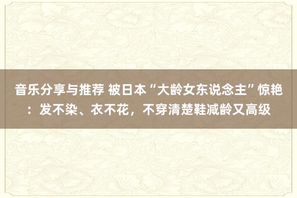 音乐分享与推荐 被日本“大龄女东说念主”惊艳：发不染、衣不花，不穿清楚鞋减龄又高级