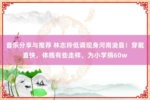 音乐分享与推荐 林志玲低调现身河南浚县！穿戴直快，体魄有些走样，为小学捐60w