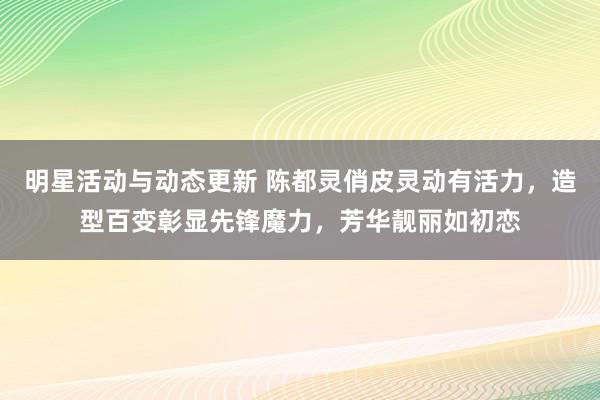 明星活动与动态更新 陈都灵俏皮灵动有活力，造型百变彰显先锋魔力，芳华靓丽如初恋