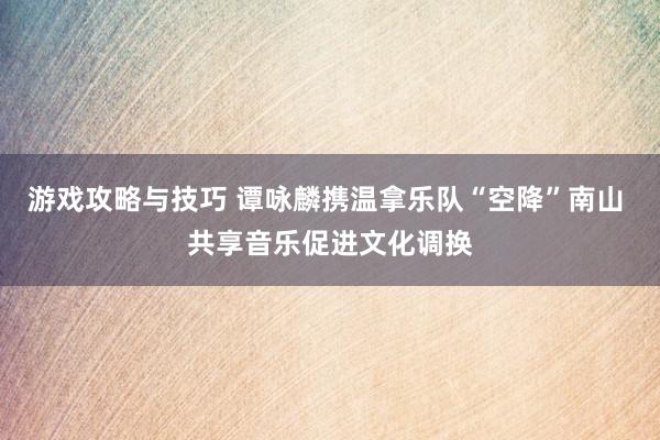 游戏攻略与技巧 谭咏麟携温拿乐队“空降”南山 共享音乐促进文化调换