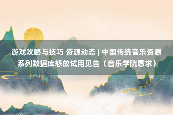 游戏攻略与技巧 资源动态 | 中国传统音乐资源系列数据库怒放试用见告（音乐学院恳求）