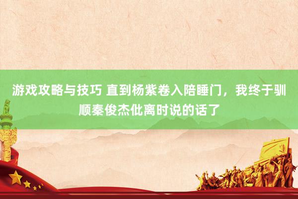 游戏攻略与技巧 直到杨紫卷入陪睡门，我终于驯顺秦俊杰仳离时说的话了