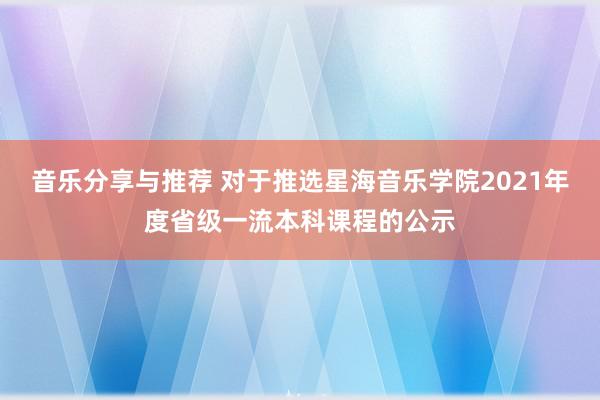 音乐分享与推荐 对于推选星海音乐学院2021年度省级一流本科课程的公示