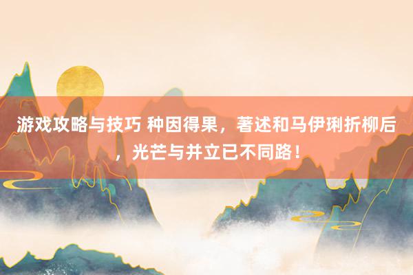 游戏攻略与技巧 种因得果，著述和马伊琍折柳后，光芒与并立已不同路！