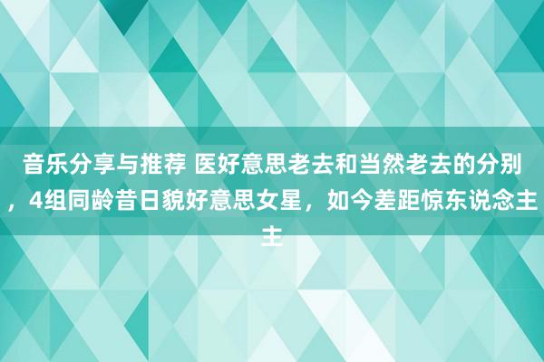 音乐分享与推荐 医好意思老去和当然老去的分别，4组同龄昔日貌好意思女星，如今差距惊东说念主