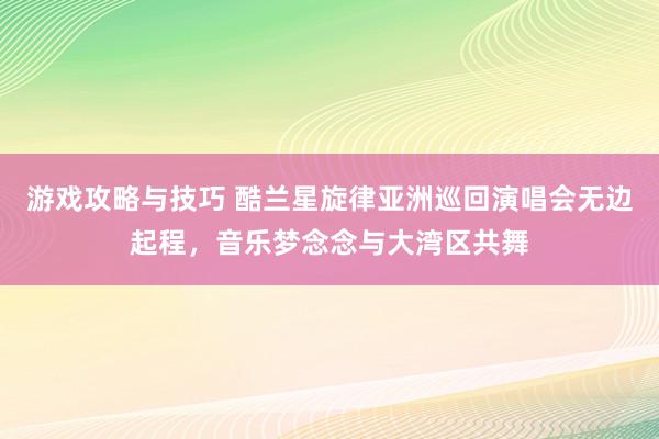 游戏攻略与技巧 酷兰星旋律亚洲巡回演唱会无边起程，音乐梦念念与大湾区共舞