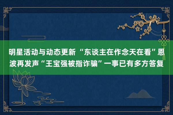 明星活动与动态更新 “东谈主在作念天在看”恩波再发声“王宝强被指诈骗”一事已有多方答复