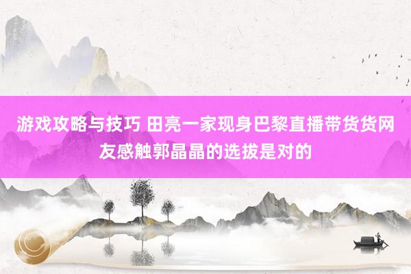 游戏攻略与技巧 田亮一家现身巴黎直播带货货网友感触郭晶晶的选拔是对的