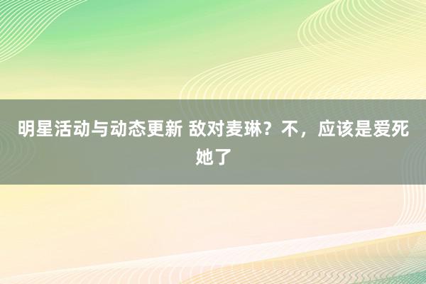 明星活动与动态更新 敌对麦琳？不，应该是爱死她了