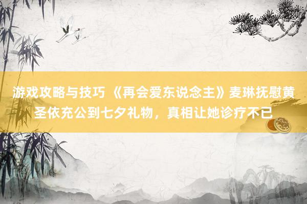 游戏攻略与技巧 《再会爱东说念主》麦琳抚慰黄圣依充公到七夕礼物，真相让她诊疗不已