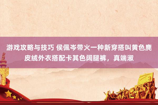 游戏攻略与技巧 侯佩岑带火一种新穿搭叫黄色麂皮绒外衣搭配卡其色阔腿裤，真端淑