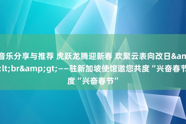 音乐分享与推荐 虎跃龙腾迎新春 欢聚云表向改日&lt;br&gt;——驻新加坡使馆邀您共度“兴奋春节”