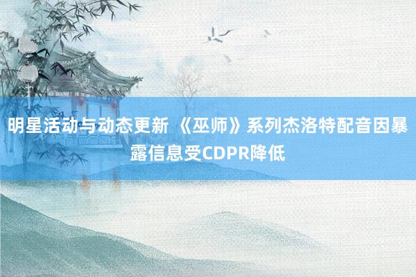 明星活动与动态更新 《巫师》系列杰洛特配音因暴露信息受CDPR降低