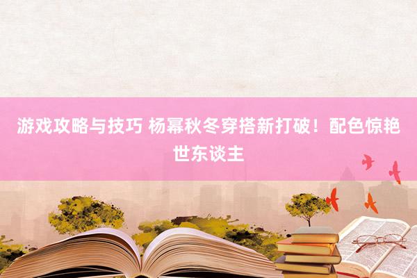 游戏攻略与技巧 杨幂秋冬穿搭新打破！配色惊艳世东谈主