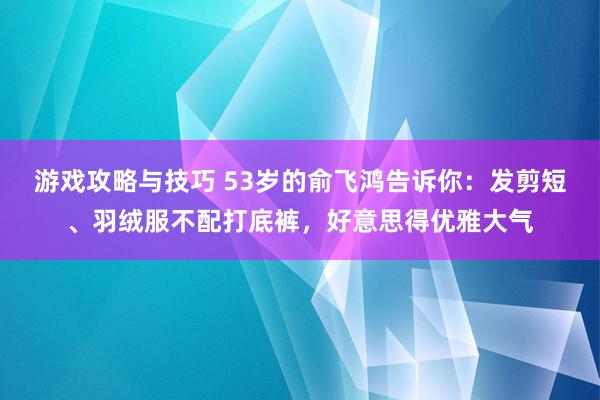 游戏攻略与技巧 53岁的俞飞鸿告诉你：发剪短、羽绒服不配打底裤，好意思得优雅大气