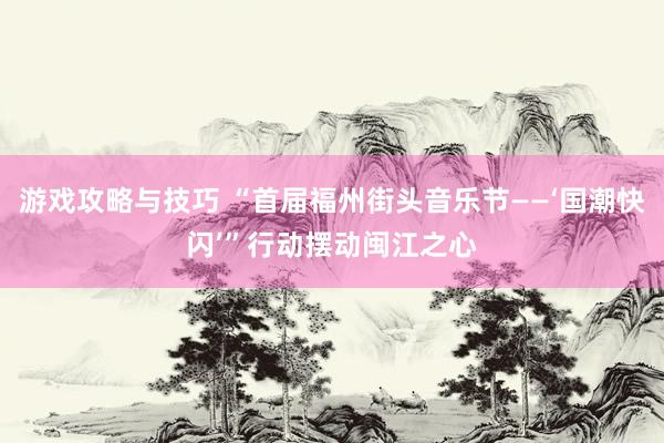 游戏攻略与技巧 “首届福州街头音乐节——‘国潮快闪’”行动摆动闽江之心