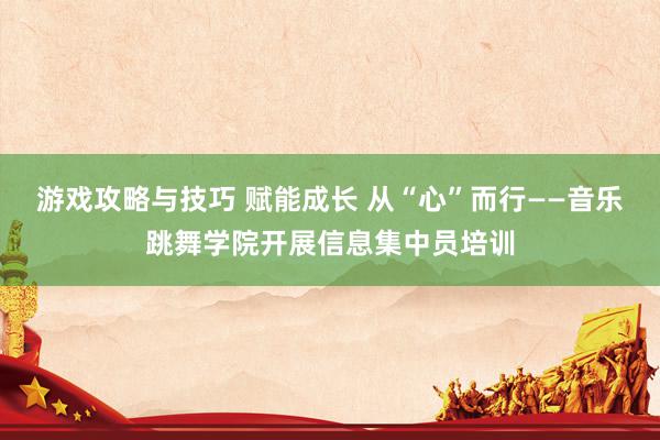 游戏攻略与技巧 赋能成长 从“心”而行——音乐跳舞学院开展信息集中员培训