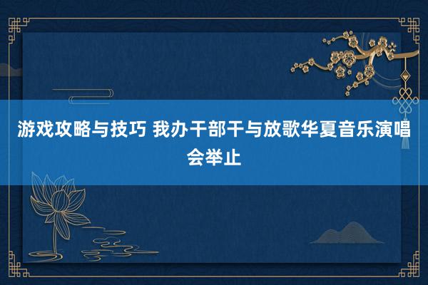 游戏攻略与技巧 我办干部干与放歌华夏音乐演唱会举止