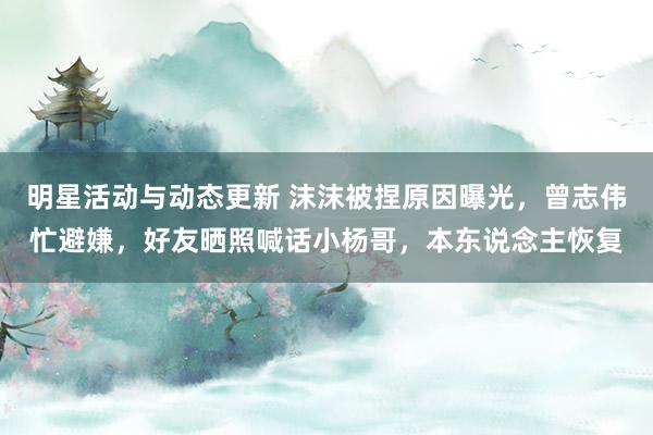 明星活动与动态更新 沫沫被捏原因曝光，曾志伟忙避嫌，好友晒照喊话小杨哥，本东说念主恢复