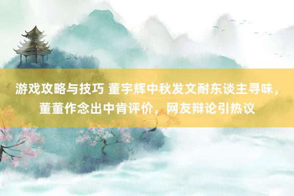 游戏攻略与技巧 董宇辉中秋发文耐东谈主寻味，董董作念出中肯评价，网友辩论引热议