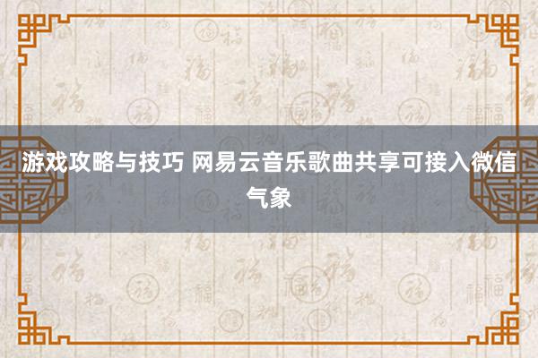 游戏攻略与技巧 网易云音乐歌曲共享可接入微信气象