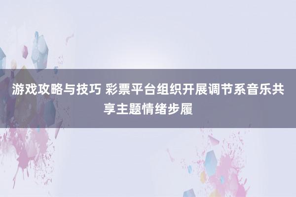 游戏攻略与技巧 彩票平台组织开展调节系音乐共享主题情绪步履