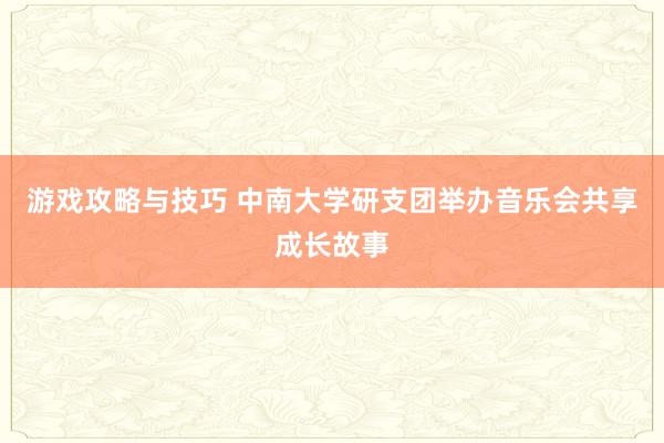 游戏攻略与技巧 中南大学研支团举办音乐会共享成长故事