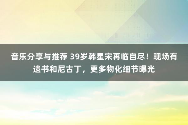 音乐分享与推荐 39岁韩星宋再临自尽！现场有遗书和尼古丁，更多物化细节曝光