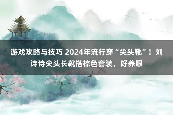 游戏攻略与技巧 2024年流行穿“尖头靴”！刘诗诗尖头长靴搭棕色套装，好养眼