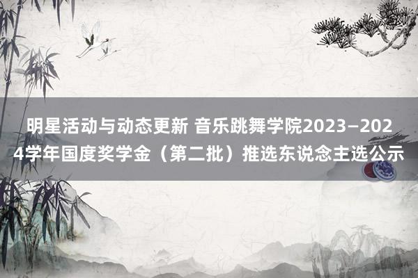 明星活动与动态更新 音乐跳舞学院2023—2024学年国度奖学金（第二批）推选东说念主选公示