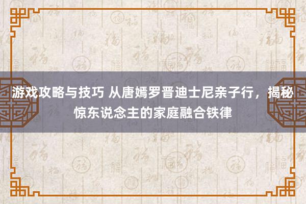 游戏攻略与技巧 从唐嫣罗晋迪士尼亲子行，揭秘惊东说念主的家庭融合铁律