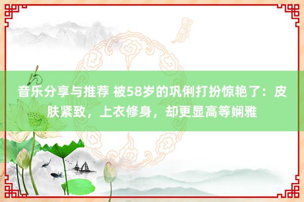 音乐分享与推荐 被58岁的巩俐打扮惊艳了：皮肤紧致，上衣修身，却更显高等娴雅