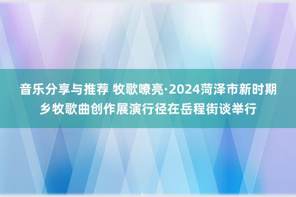 音乐分享与推荐 牧歌嘹亮·2024菏泽市新时期乡牧歌曲创作展演行径在岳程街谈举行