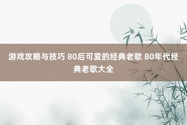 游戏攻略与技巧 80后可爱的经典老歌 80年代经典老歌大全