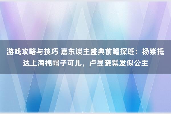 游戏攻略与技巧 嘉东谈主盛典前瞻探班：杨紫抵达上海棉帽子可儿，卢昱晓鬈发似公主