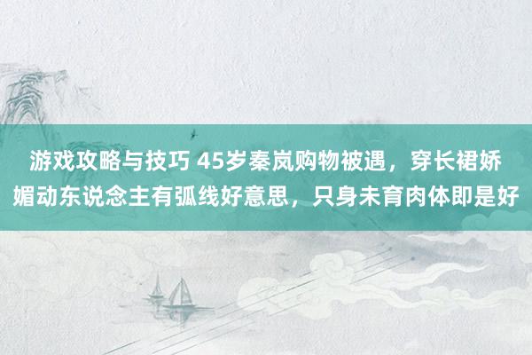 游戏攻略与技巧 45岁秦岚购物被遇，穿长裙娇媚动东说念主有弧线好意思，只身未育肉体即是好