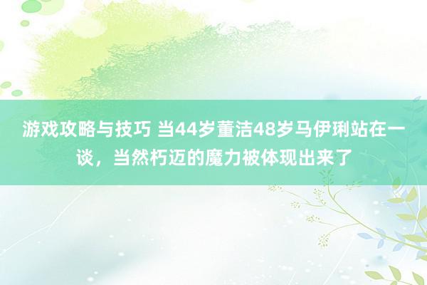 游戏攻略与技巧 当44岁董洁48岁马伊琍站在一谈，当然朽迈的魔力被体现出来了