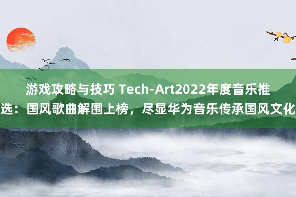 游戏攻略与技巧 Tech-Art2022年度音乐推选：国风歌曲解围上榜，尽显华为音乐传承国风文化