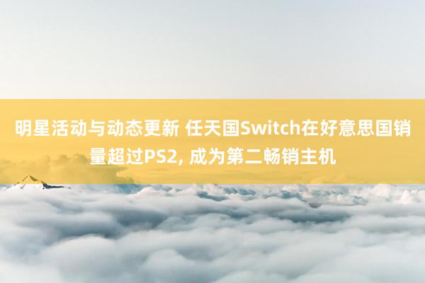 明星活动与动态更新 任天国Switch在好意思国销量超过PS2, 成为第二畅销主机