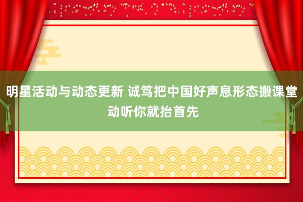 明星活动与动态更新 诚笃把中国好声息形态搬课堂 动听你就抬首先