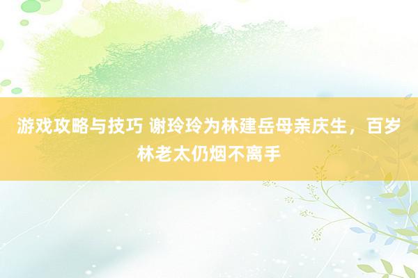 游戏攻略与技巧 谢玲玲为林建岳母亲庆生，百岁林老太仍烟不离手