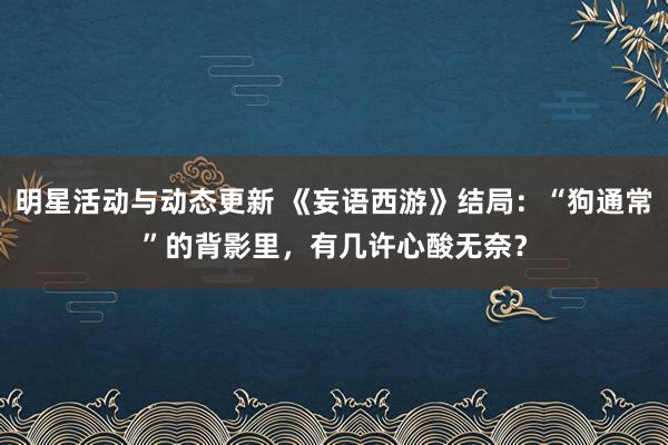 明星活动与动态更新 《妄语西游》结局：“狗通常”的背影里，有几许心酸无奈？