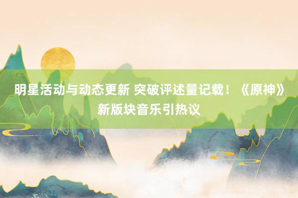 明星活动与动态更新 突破评述量记载！《原神》新版块音乐引热议