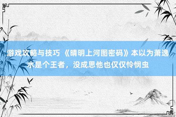 游戏攻略与技巧 《晴明上河图密码》本以为萧逸水是个王者，没成思他也仅仅怜悯虫