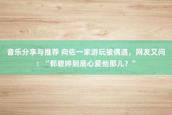 音乐分享与推荐 向佐一家游玩被偶遇，网友又问：“郭碧婷到底心爱他那儿？”