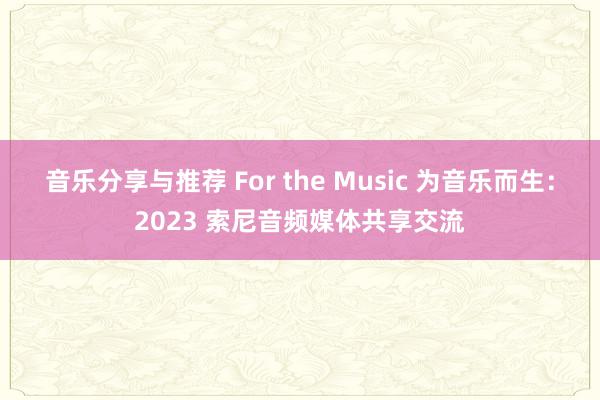 音乐分享与推荐 For the Music 为音乐而生：2023 索尼音频媒体共享交流