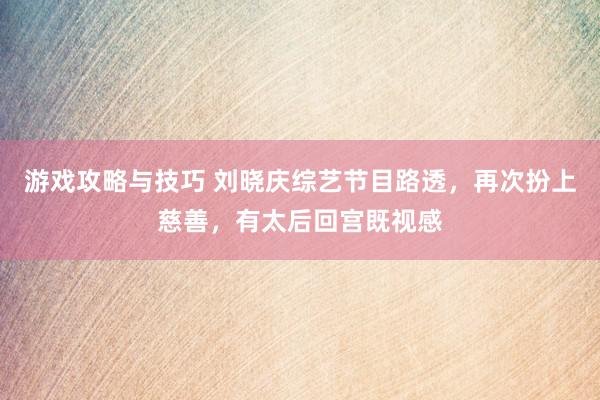 游戏攻略与技巧 刘晓庆综艺节目路透，再次扮上慈善，有太后回宫既视感