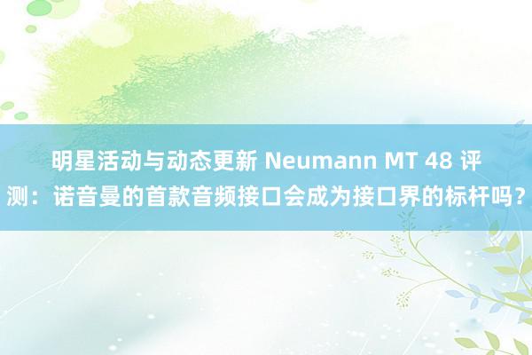 明星活动与动态更新 Neumann MT 48 评测：诺音曼的首款音频接口会成为接口界的标杆吗？